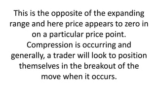 This is the opposite of the expanding
range and here price appears to zero in
on a particular price point.
Compression is occurring and
generally, a trader will look to position
themselves in the breakout of the
move when it occurs.
 