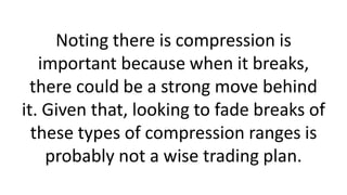 Noting there is compression is
important because when it breaks,
there could be a strong move behind
it. Given that, looking to fade breaks of
these types of compression ranges is
probably not a wise trading plan.
 