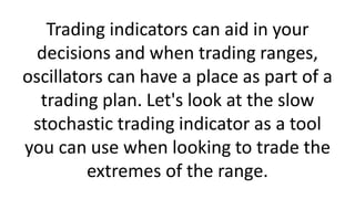 Trading indicators can aid in your
decisions and when trading ranges,
oscillators can have a place as part of a
trading plan. Let's look at the slow
stochastic trading indicator as a tool
you can use when looking to trade the
extremes of the range.
 