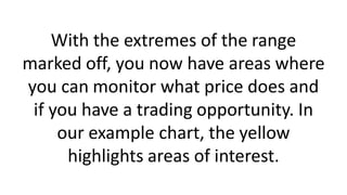 With the extremes of the range
marked off, you now have areas where
you can monitor what price does and
if you have a trading opportunity. In
our example chart, the yellow
highlights areas of interest.
 