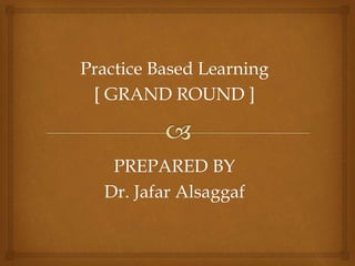 Practice Based Learning
[ GRAND ROUND ]
PREPARED BY
Dr. Jafar Alsaggaf
 
