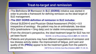 Treat-to-target and remission
The Definitions Of Remission In SLE (DORIS) initiative was started in
order to provide a framework for defining remission as the ideal target of
SLE management.
The 2021 DORIS definition of remission in SLE includes:
Clinical SLEDAI=0 and Physician Global Assessment (PhGA) < 0.5
irrespective of serology; the patient may be on antimalarials, low-dose
GCs (prednisolone < 5mg daily) and /or stable immunosuppressives.
From the clinician’s perspective, the ideal treatment target for SLE has not
yet been found MUCKE J et al.Rheumatology (Oxford) 2021; 60: 4298-305
Patients and physicians may have different expectations of remission and
low disease activity states: the improvement of fatigue, joint pain and
quality of life (PROs) appear to be the treatment goals from the patient’s
perspective. DIETZ B et al. Arthritis Care Res (Hoboken) 2021; 73: 48- 54.
 