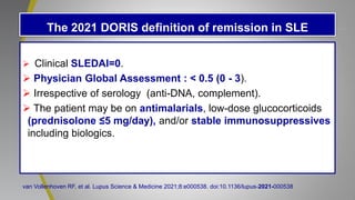 The 2021 DORIS definition of remission in SLE
 Clinical SLEDAI=0.
 Physician Global Assessment : < 0.5 (0 - 3).
 Irrespective of serology (anti-DNA, complement).
 The patient may be on antimalarials, low-dose glucocorticoids
(prednisolone ≤5 mg/day), and/or stable immunosuppressives
including biologics.
van Vollenhoven RF, et al. Lupus Science & Medicine 2021;8:e000538. doi:10.1136/lupus-2021-000538
 