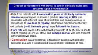 Gradual corticosteroid withdrawal is safe in clinically quiescent
systemic lupus erythematosus
Data from patients with 2 consecutive years of clinically quiescent
disease were analysed to assess if gradual tapering of GCs was
associated with different rates of clinical flare and damage accrual in
comparison to low dose (5 mg/day) prednisone maintenance therapy.
All patients (n=102 in each group) were followed for 2 years.
Flare rate was lower in the withdrawal group both at 12 (17.6% vs. 29.4)
and 24 months (33.3% vs. 50%), and damage accrual was less frequent
in the withdrawal group.
Conclusion :GCs withdrawal is feasible in patients with clinically
quiescent SLE and it is not related to a significant incidence of flare.
TSELIOS K, GLADMAN DD, SU J, UROWITZ MB: Gradual glucocorticosteroid withdrawal is safe in clinically quiescent systemic
lupus erythematosus. ACR Open Rheumatol 2021; 3: 550-7
 
