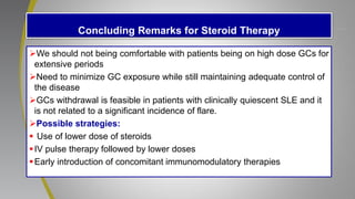 Concluding Remarks for Steroid Therapy
We should not being comfortable with patients being on high dose GCs for
extensive periods
Need to minimize GC exposure while still maintaining adequate control of
the disease
GCs withdrawal is feasible in patients with clinically quiescent SLE and it
is not related to a significant incidence of flare.
Possible strategies:
 Use of lower dose of steroids
IV pulse therapy followed by lower doses
Early introduction of concomitant immunomodulatory therapies
 