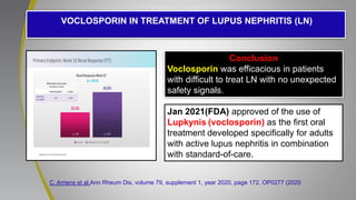 C. Arriens et al.Ann Rheum Dis, volume 79, supplement 1, year 2020, page 172. OP0277 (2020
.
VOCLOSPORIN IN TREATMENT OF LUPUS NEPHRITIS (LN)
Conclusion
Voclosporin was efficacious in patients
with difficult to treat LN with no unexpected
safety signals.
Jan 2021(FDA) approved of the use of
Lupkynis (voclosporin) as the first oral
treatment developed specifically for adults
with active lupus nephritis in combination
with standard-of-care.
 