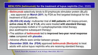 BENLYSTA (belimumab) for the treatment of lupus nephritis (Dec, 2020)
Belimumab selectively binds to B lymphocyte stimulator protein (BLyS)
, was approved on March 2011, by FDA as first targeted biological for the
treatment of SLE patients.
(BLISS-LN) study: multicenter trial of 448 patients with biopsy-proven,
active class III, IV, or V LN, who were treated with standard therapy
(mycophenolate mofetil or IV cyclophosphamide initial therapy
plus azathioprine subsequent therapy)
The addition of belimumab led to improved two-year renal response
rates compared with placebo .
Adverse effects were similar between groups.
December 2020, the (FDA) approved belimumab (Benlysta) to treat
adults with active lupus nephritis who are receiving standard therapy.
Furie R, Rovin BH, Houssiau F, et al. N Engl J Med 2020; 383:1117
 