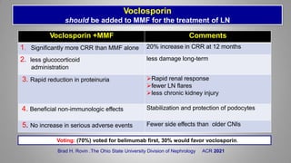 Voclosporin
should be added to MMF for the treatment of LN
Voclosporin +MMF Comments
1. Significantly more CRR than MMF alone 20% increase in CRR at 12 months
2. less glucocorticoid
administration
less damage long-term
3. Rapid reduction in proteinuria Rapid renal response
fewer LN flares
less chronic kidney injury
4. Beneficial non-immunologic effects Stabilization and protection of podocytes
5. No increase in serious adverse events Fewer side effects than older CNIs
Brad H. Rovin .The Ohio State University Division of Nephrology ACR 2021
Voting: (70%) voted for belimumab first, 30% would favor voclosporin.
 