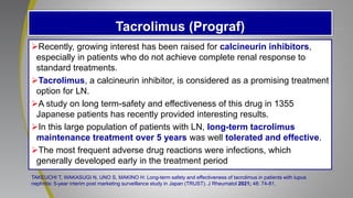 Tacrolimus (Prograf)
Recently, growing interest has been raised for calcineurin inhibitors,
especially in patients who do not achieve complete renal response to
standard treatments.
Tacrolimus, a calcineurin inhibitor, is considered as a promising treatment
option for LN.
A study on long term-safety and effectiveness of this drug in 1355
Japanese patients has recently provided interesting results.
In this large population of patients with LN, long-term tacrolimus
maintenance treatment over 5 years was well tolerated and effective.
The most frequent adverse drug reactions were infections, which
generally developed early in the treatment period
TAKEUCHI T, WAKASUGI N, UNO S, MAKINO H: Long-term safety and effectiveness of tacrolimus in patients with lupus
nephritis: 5-year interim post marketing surveillance study in Japan (TRUST). J Rheumatol 2021; 48: 74-81.
 