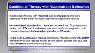 Combination Therapy with Rituximab and Belimumab
Combination therapy with rituximab and belimumab seems to be
promising treatment for refractory patients with good safety profile
A randomised, double-blind, placebo-controlled trial, 52 patients were
treated with RTX and 4 to 8 weeks later were randomly assigned (1:1) to
receive intravenous belimumab or placebo for 52 weeks.
At 52 week combination therapy significantly reduced serum anti-dsDNA
antibody levels and reduced risk for severe flare in patients with SLE that
was refractory to conventional therapy
SHIPA M, EMBLETON-THIRSK A, PARVAZ M et al.: Effectiveness of belimumab after rituximab in systemic lupus erythematosus.
Ann Intern Med 2021; 174: 1647-57.
 
