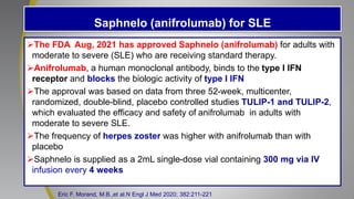 Saphnelo (anifrolumab) for SLE
The FDA Aug, 2021 has approved Saphnelo (anifrolumab) for adults with
moderate to severe (SLE) who are receiving standard therapy.
Anifrolumab, a human monoclonal antibody, binds to the type I IFN
receptor and blocks the biologic activity of type I IFN
The approval was based on data from three 52-week, multicenter,
randomized, double-blind, placebo controlled studies TULIP-1 and TULIP-2,
which evaluated the efficacy and safety of anifrolumab in adults with
moderate to severe SLE.
The frequency of herpes zoster was higher with anifrolumab than with
placebo
Saphnelo is supplied as a 2mL single-dose vial containing 300 mg via IV
infusion every 4 weeks
Eric F. Morand, M.B.,et al.N Engl J Med 2020; 382:211-221
 