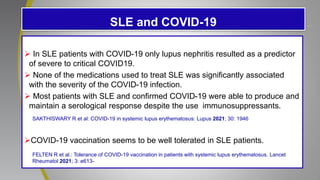 SLE and COVID-19
 In SLE patients with COVID-19 only lupus nephritis resulted as a predictor
of severe to critical COVID19.
 None of the medications used to treat SLE was significantly associated
with the severity of the COVID-19 infection.
 Most patients with SLE and confirmed COVID-19 were able to produce and
maintain a serological response despite the use immunosuppressants.
COVID-19 vaccination seems to be well tolerated in SLE patients.
SAKTHISWARY R et al: COVID-19 in systemic lupus erythematosus: Lupus 2021; 30: 1946
FELTEN R et al.: Tolerance of COVID-19 vaccination in patients with systemic lupus erythematosus. Lancet
Rheumatol 2021; 3: e613-
 