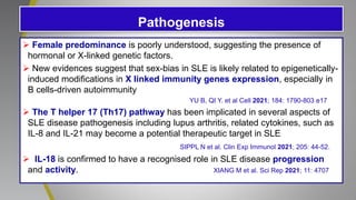 Pathogenesis
 Female predominance is poorly understood, suggesting the presence of
hormonal or X-linked genetic factors.
 New evidences suggest that sex-bias in SLE is likely related to epigenetically-
induced modifications in X linked immunity genes expression, especially in
B cells-driven autoimmunity
YU B, QI Y. et al Cell 2021; 184: 1790-803 e17
 The T helper 17 (Th17) pathway has been implicated in several aspects of
SLE disease pathogenesis including lupus arthritis, related cytokines, such as
IL-8 and IL-21 may become a potential therapeutic target in SLE
SIPPL N et al. Clin Exp Immunol 2021; 205: 44-52.
 IL-18 is confirmed to have a recognised role in SLE disease progression
and activity. XIANG M et al. Sci Rep 2021; 11: 4707
 