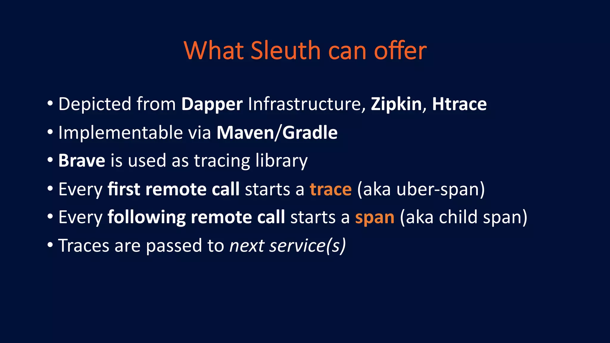 What Sleuth can oﬀer
• Depicted from Dapper Infrastructure, Zipkin, Htrace
• Implementable via Maven/Gradle
• Brave is used as tracing library
• Every ﬁrst remote call starts a trace (aka uber-span)
• Every following remote call starts a span (aka child span)
• Traces are passed to next service(s)
 