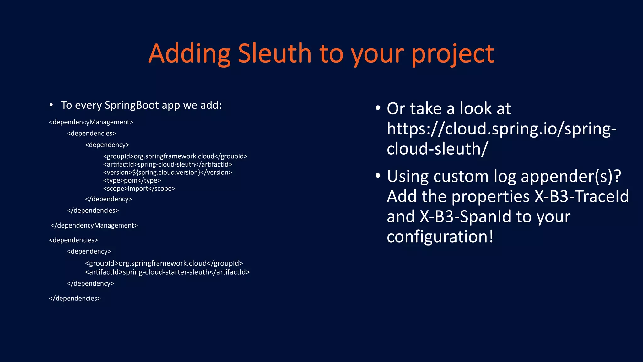 Adding Sleuth to your project
• To every SpringBoot app we add:
<dependencyManagement>
<dependencies>
<dependency>
<groupId>org.springframework.cloud</groupId>
<ar@factId>spring-cloud-sleuth</ar@factId>
<version>${spring.cloud.version}</version>
<type>pom</type>
<scope>import</scope>
</dependency>
</dependencies>
</dependencyManagement>
<dependencies>
<dependency>
<groupId>org.springframework.cloud</groupId>
<ar@factId>spring-cloud-starter-sleuth</ar@factId>
</dependency>
</dependencies>
• Or take a look at
https://cloud.spring.io/spring-
cloud-sleuth/
• Using custom log appender(s)?
Add the properties X-B3-TraceId
and X-B3-SpanId to your
configuration!
 