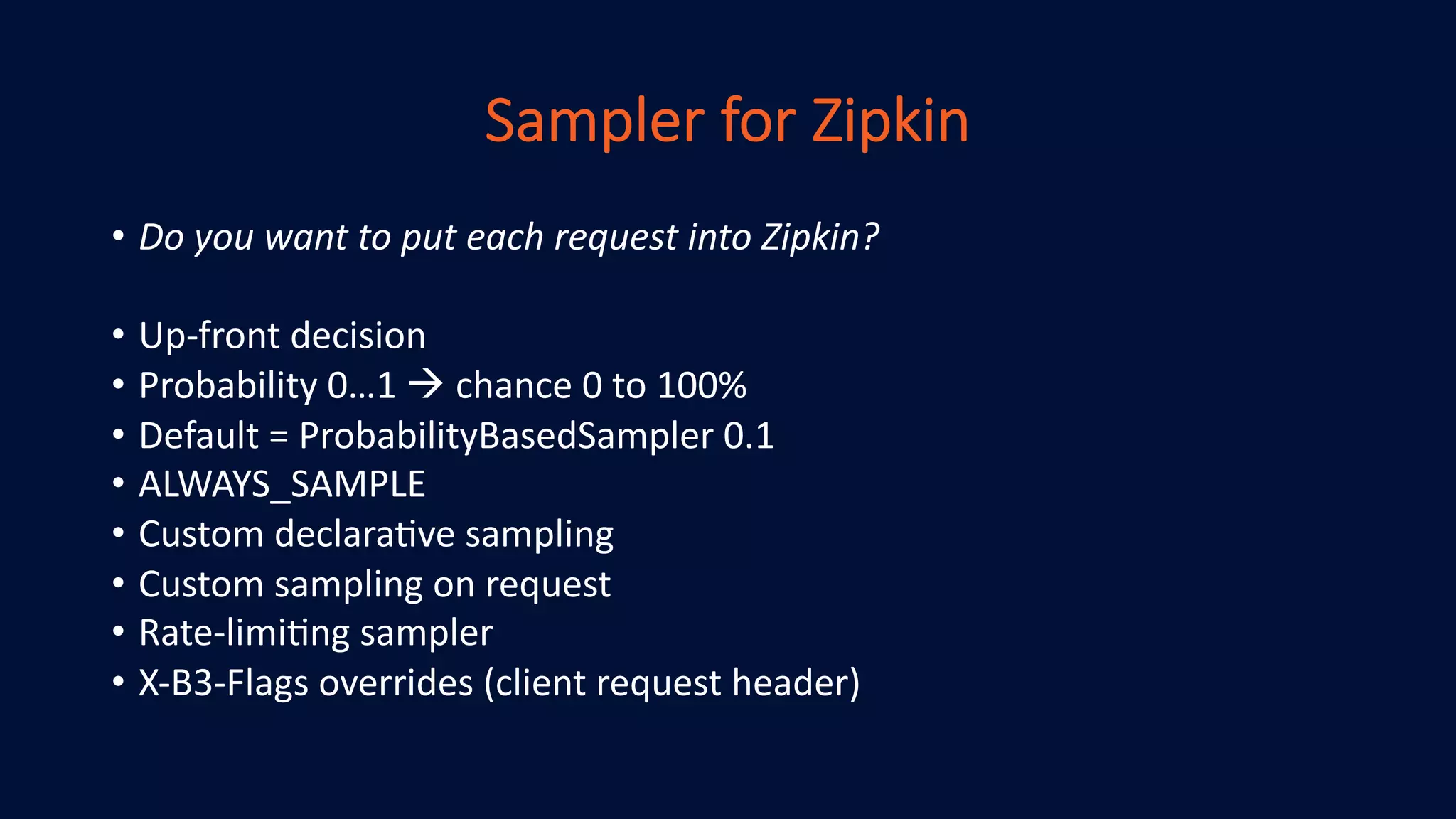 Sampler for Zipkin
• Do you want to put each request into Zipkin?
• Up-front decision
• Probability 0…1 à chance 0 to 100%
• Default = ProbabilityBasedSampler 0.1
• ALWAYS_SAMPLE
• Custom declaraHve sampling
• Custom sampling on request
• Rate-limiHng sampler
• X-B3-Flags overrides (client request header)
 