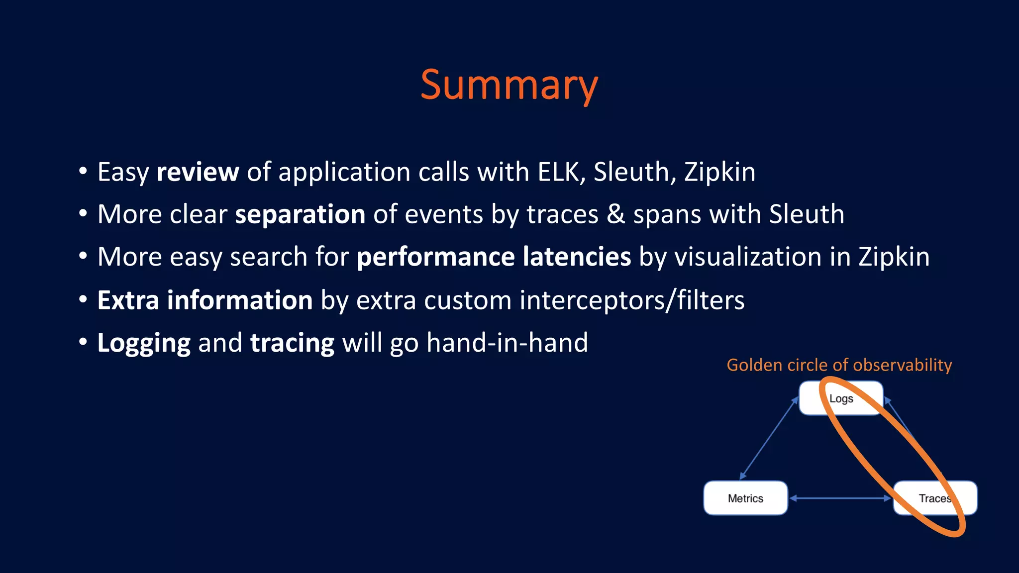 Summary
• Easy review of application calls with ELK, Sleuth, Zipkin
• More clear separation of events by traces & spans with Sleuth
• More easy search for performance latencies by visualization in Zipkin
• Extra information by extra custom interceptors/filters
• Logging and tracing will go hand-in-hand
Golden circle of observability
 