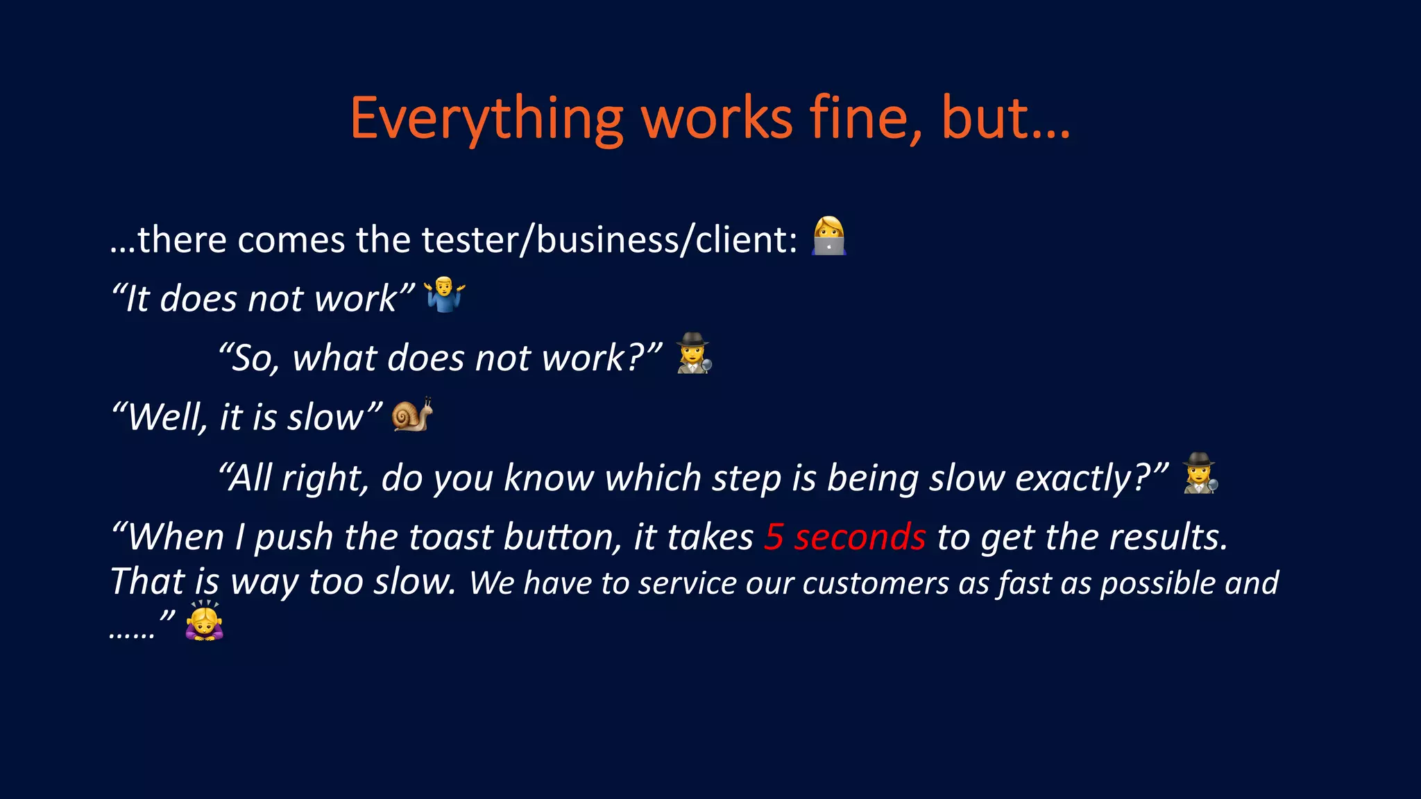 Everything works fine, but…
…there comes the tester/business/client: !
“It does not work” "
“So, what does not work?” #
“Well, it is slow” $
“All right, do you know which step is being slow exactly?” #
“When I push the toast bu>on, it takes 5 seconds to get the results.
That is way too slow. We have to service our customers as fast as possible and
……” %
 