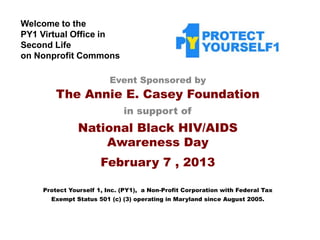 Welcome to the
PY1 Virtual Office in
Second Life
on Nonprofit Commons

                         Event Sponsored by
        The Annie E. Casey Foundation
                             in support of
               National Black HIV/AIDS
                   Awareness Day
                      February 7 , 2013

    Protect Yourself 1, Inc. (PY1), a Non-Profit Corporation with Federal Tax
      Exempt Status 501 (c) (3) operating in Maryland since August 2005.
 