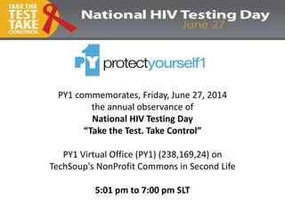 PY1 commemorates, Friday, June 27, 2014
the annual observance of
National HIV Testing Day
“Take the Test. Take Control”
PY1 Virtual Office (PY1) (238,169,24) on
TechSoup's NonProfit Commons in Second Life
5:01 pm to 7:00 pm SLT
 