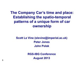 1
The Company Car’s time and place:
Establishing the spatio-temporal
patterns of a unique form of car
ownership
Scott Le Vine (slevine@imperial.ac.uk)
Peter Jones
John Polak
RGS-IBG Conference
August 2013
 