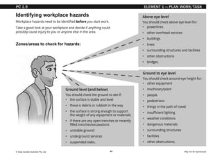 © Easy Guides Australia Pty. Ltd. May not be reproduced
49
ELEMENT 1 — PLAN WORK/TASK
Identifying workplace hazards
Zones/areas to check for hazards:
Workplace hazards need to be identified before you start work.
Take a good look at your workplace and decide if anything could
possibly cause injury to you or anyone else in the area.
Ground to eye level
You should check around eye height for:
• other equipment
• machinery/plant
• people
• pedestrians
• things in the path of travel
• insufficient lighting
• weather conditions
• dangerous materials
• surrounding structures
• facilities
• other obstructions.
Above eye level
You should check above eye level for:
• powerlines
• other overhead services
• buildings
• trees
• surrounding structures and facilities
• other obstructions
• bridges.
Ground level (and below)
You should check the ground to see if:
• the surface is stable and level
• 
there is debris or rubbish in the way
• 
the surface is strong enough to support
the weight of any equipment or materials
• if there are any open trenches or recently
filled trenches/excavations
• unstable ground
• underground services
• suspended slabs.
PC 1.5
 