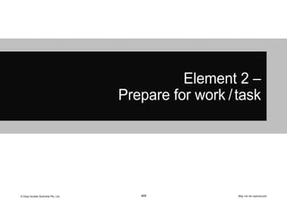 © Easy Guides Australia Pty. Ltd. May not be reproduced
103
Element 2 –
Prepare for work /task
 