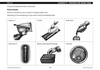 © Easy Guides Australia Pty. Ltd. May not be reproduced
108
ELEMENT 2 – PREPARE FOR WORK/TASK
Fluid checks
Fluids are important to the running of a slewing mobile crane.
Depending on the workplace you may need to check the following fluids:
Engine oil Coolant Brake fluid
Hydraulic oil Battery electrolytes/fluid levels Fuel level
Conduct pre-operational checks (continued)
PC 2.4
 