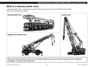© Easy Guides Australia Pty. Ltd. May not be reproduced
6
INTRODUCTION TO SLEWING MOBILE CRANE (up to 100 tonnes)
What is a slewing mobile crane
A slewing mobile crane is a powered crane which features a boom or jib that can slew from front to back.
The crane is mounted on a vehicle.
This learner resource does not cover front-end loader, backhoe, excavator or similar equipment when configured
(arranged or set up) for crane operations.
Rough terrain slewing crane
Crawler crane
Slewing mobile crane
 