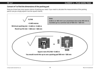 © Easy Guides Australia Pty. Ltd. May not be reproduced
32
ELEMENT 1 — PLAN WORK/TASK
Convert m2
to find the dimensions of the packing pad
Now you know how many square metres of packing you need. If you need to calculate the measurements of the packing
pad to use you simply square root the square metres.
= 0.465 metres
= 0.465 m × 0.465 m
= 500 mm × 500 mm
0.2166
Minimum packing size
Round up the size
Square root of 0.2166 = 0.465 m
You would round this up to use a packing pad 500 mm × 500 mm
=
m2
SIZE
SIZE
Note:
0.465 m or 465 mm is an uncommon size so the 465 mm is
rounded up to a common size of 500 mm × 500 mm
PC 1.2
 
