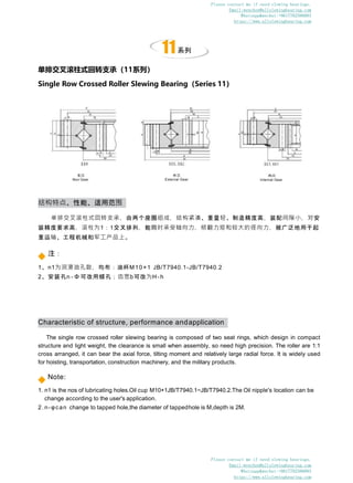 Characteristic of structure, performance andapplication
The single row crossed roller slewing bearing is composed of two seat rings, which design in compact
structure and light weight, the clearance is small when assembly, so need high precision. The roller are 1:1
cross arranged, it can bear the axial force, tilting moment and relatively large radial force. It is widely used
for hoisting, transportation, construction machinery, and the military products.
Note:
1. n1 is the nos of lubricating holes.Oil cup M10×1JB/T7940.1~JB/T7940.2.The Oil nipple's location can be
change according to the user's application.
2. n-φcan change to tapped hole,the diameter of tappedhole is M,depth is 2M.
结构特点、性能、适用范围
单排交叉滚柱式回转支承，由两个座圈组成，结构紧凑、重量轻、制造精度高，装配间隙小，对安
装精度要求高，滚柱为1：1交叉排列，能同时承受轴向力，倾翻力矩和较大的径向力，被广泛地用于起
重运输、工程机械和军工产品上。
注：
1、n1为润滑油孔数，均布：油杯M10×1 JB/T7940.1-JB/T7940.2
2、安装孔n - Φ 可改用螺孔；齿宽b可改为H-h
11系列
单排交叉滚柱式回转支承（11系列）
Single Row Crossed Roller Slewing Bearing（Series 11）
无齿
Non Gear
外齿
External Gear
内齿
Internal Gear
Please contact me if need slewing bearings.
Email:wenchen@allslewingbearing.com
Whatsapp&wechat:+8617702586093
https://www.allslewingbearing.com
Please contact me if need slewing bearings.
Email:wenchen@allslewingbearing.com
Whatsapp&wechat:+8617702586093
https://www.allslewingbearing.com
 