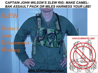 CAPTAIN JOHN WILSON’S SLEW RIG: MAKE CAMEL-
 BAK ASSAULT PACK OR MILES HARNESS YOUR LBE!


SLEW

Soldier’s
Load                              CAN ELIMINATE LBE!

Enhancement
Webbing


            JWILSON702@aol.com
 