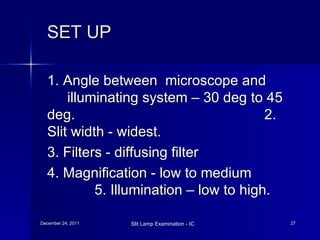 SET UP   1. Angle between  microscope and  illuminating system – 30 deg to 45  deg.  2. Slit width - widest. 3. Filters - diffusing filter 4. Magnification - low to medium  5. Illumination – low to high.  
