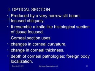 I. OPTICAL SECTION Produced by a very narrow slit beam focused obliquely. It resemble a knife like histological section of tissue focused. Corneal section uses  changes in corneal curvature. change in corneal thickness. depth of corneal pathologies; foreign body localization. 