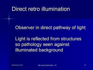 Direct retro illumination Observer in direct pathway of light Light is reflected from structures so pathology seen against illuminated background 