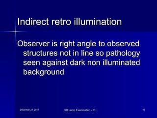 Indirect retro illumination Observer is right angle to observed structures not in line so pathology seen against dark non illuminated background 