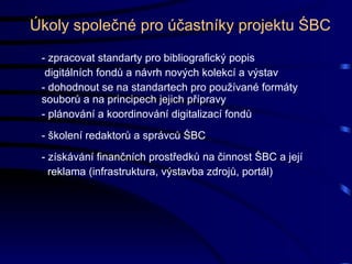 Úkoly společné pro účastníky projektu ŚBC - zpracovat standarty pro bibliografický popis digitálních fondů a návrh nových kolekcí a výstav - dohodnout se na standartech pro používané formáty souborů a na principech jejich přípravy  - plánování a koordinování digitalizací fondů - školení redaktorů a správců ŚBC - získávání finančních prostředků na činnost ŚBC a její reklama (infrastruktura, výstavba zdrojů, portál) 