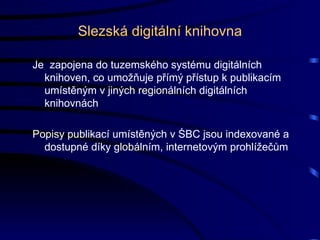 Slezská digitální knihovna Je  zapojena do tuzemského systému digitálních knihoven, co umožňuje přímý přístup k publikacím umístěným v jiných regionálních digitálních knihovnách Popisy publikací umístěných v ŚBC jsou indexované a dostupné díky globálním, internetovým prohlížečům 