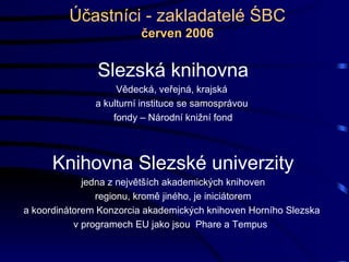 Účastníci - zakladatelé ŚBC červen 2006 Slezská knihovna Vědecká, veřejná, krajská  a kulturní instituce se samosprávou  fondy – Národní knižní fond Knihovna Slezské univerzity jedna z největších akademických knihoven regionu, kromě jiného, je iniciátorem  a koordinátorem Konzorcia akademických knihoven Horního Slezska  v programech EU jako jsou  Phare a Tempus  