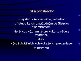 Cíl a prostředky Zajištění všeobecného, volného přístupu ke shromážděným ve Slezsku písemnostem, které jsou významné pro kulturu, vědu a vzdělání, díky  vývoji digitálních kolekcí a jejich prezentace v internetě 
