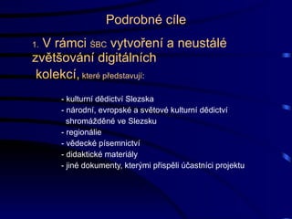 Podrobné cíle 1.  V rámci  ŚBC  vytvoření a neustálé zvětšování digitálních kolekcí,  které představují :  - kulturní dědictví Slezska - národní, evropské a světové kulturní dědictví   shromážděné ve Slezsku - regionálie - vědecké písemnictví - didaktické materiály - jiné dokumenty, kterými přispěli účastníci projektu 