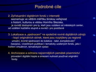 2. Zpřístupnění digitálních fondů v internetě seznamuje ve větším měřítku širokou veřejnost s  historií, kulturou a vědou Horního Slezska, je rovněž dostupná i pro ty, kteří jsou vzdáleni od městských center,  od vzdělání každého stupně a rovněž i pro postižené 3. Lokalizace a „sjednocení” na společné rovině digitálních zdrojů   - kopií originálních sbírek, které jsou rozptýleny po regioně umožní, kromě sjednocení do kolekce - také „kompletování” časopisů, vícedílných publikací i tematicky ucelených fondů, jako i  tvoření virtuálních, tematických výstav 4. Archivizace a ochrana nejcennějších památek písemnictví provedení digitální kopie a omezení nutnosti používat originální fondy  Podrobné cíle 