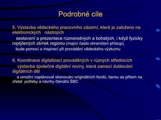 Podrobné cíle 5. Výstavba vědeckého pracovního zázemí, které je založeno na elektronických  nástrojích sestavení a prezentace různorodných a bohatých, i když fyzicky roptýlených sbírek regionu  (mající často ohraničení přístup), bude pomocí a inspirací při provádění vědeckého výzkumu 6. Koordinace digitalizací prováděných v různých střediscích výstavba společné digitální roviny, která zamezí dublování  digitálních děl a umožní naplánovat skenování originálních fondů, berou se přitom na zřetel  potřeby a návrhy čtenářů ŚBC 
