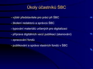 Úkoly účastníků ŚBC - výběr představitele pro práci při ŚBC - školení redaktorů a správců ŚBC - typování materiálů určených pro digitalizaci - příprava digitálních verzí publikací (skenování) - zpracování fondů - publikování a správa vlastních fondů v ŚBC 