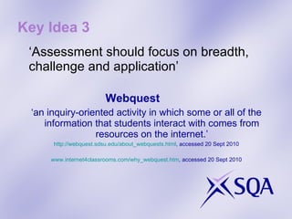 Key Idea 3 ‘ Assessment should focus on breadth, challenge and application’ Webquest  ‘ an inquiry-oriented activity in which some or all of the information that students interact with comes from resources on the internet.’ http://webquest.sdsu.edu/about_webquests.html , accessed 20 Sept 2010 www.internet4classrooms.com/why_webquest.htm , accessed 20 Sept 2010 