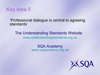 Key Idea 5 ‘ Professional dialogue is central to agreeing standards’ The Understanding Standards Website www.understandingstandards.org.uk SQA Academy www.sqaacademy.org.uk 