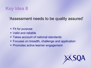 Key Idea 8 ‘ Assessment needs to be quality assured’ Fit for purpose Valid and reliable Takes account of national standards Focuses on breadth, challenge and application Promotes active learner engagement 
