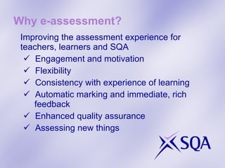Why e-assessment? Improving the assessment experience for teachers, learners and SQA Engagement and motivation Flexibility Consistency with experience of learning Automatic marking and immediate, rich  feedback Enhanced quality assurance Assessing new things  