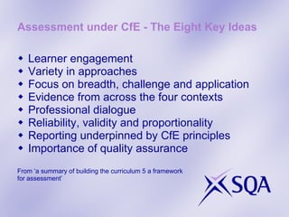 Assessment under CfE - The Eight Key Ideas Learner engagement Variety in approaches Focus on breadth, challenge and application Evidence from across the four contexts  Professional dialogue Reliability, validity and proportionality Reporting underpinned by CfE principles Importance of quality assurance From ‘a summary of building the curriculum 5 a framework  for assessment’ 