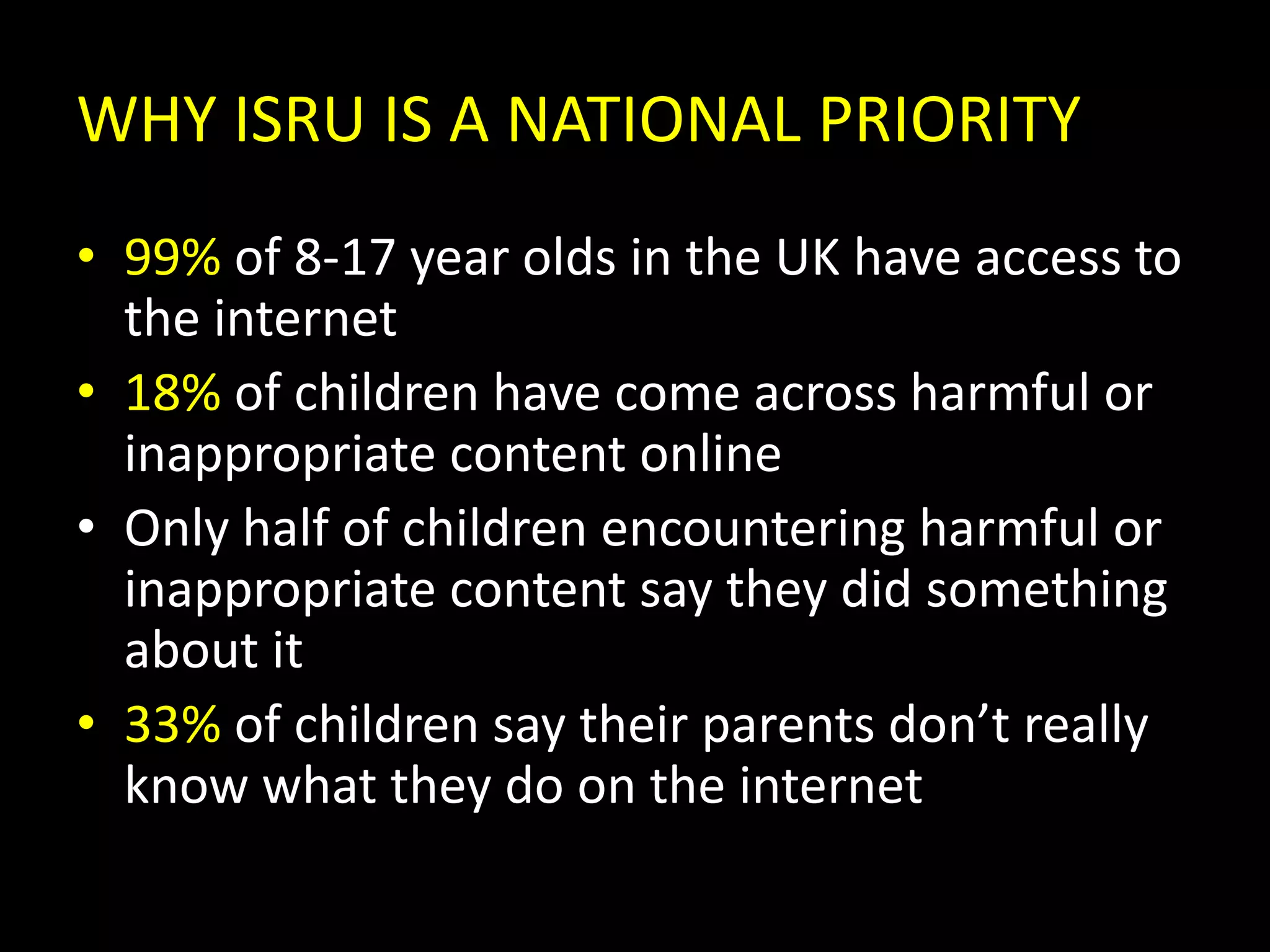 WHY ISRU IS A NATIONAL PRIORITY99% of 8-17 year olds in the UK have access to the internet18% of children have come across harmful or inappropriate content onlineOnly half of children encountering harmful or inappropriate content say they did something about it33% of children say their parents don’t really know what they do on the internet